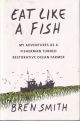 EAT LIKE A FISH: MY ADVENTURES AS A FISHERMAN TURNED RESTORATIVE OCEAN FARMER. By Bren Smith.